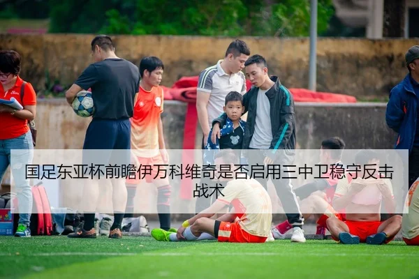 国足东亚杯前瞻伊万科维奇是否启用三中卫稳守反击战术